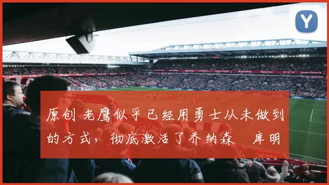 原创 老鹰似乎已经用勇士从未做到的方式，彻底激活了乔纳森・库明加