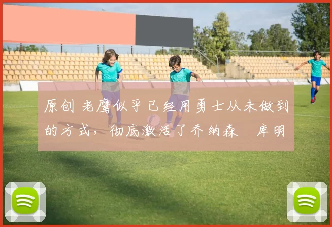 原创 老鹰似乎已经用勇士从未做到的方式，彻底激活了乔纳森・库明加