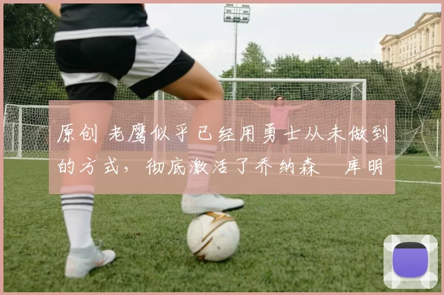 原创 老鹰似乎已经用勇士从未做到的方式,彻底激活了乔纳森・库明加