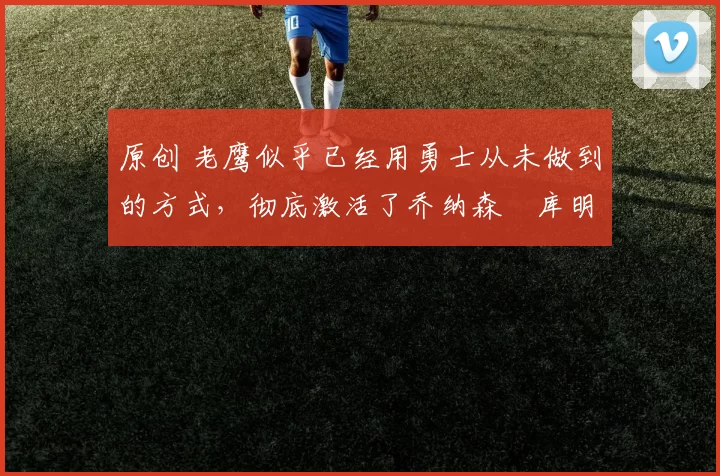 原创 老鹰似乎已经用勇士从未做到的方式,彻底激活了乔纳森・库明加