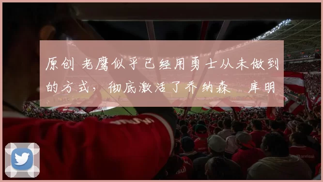 原创 老鹰似乎已经用勇士从未做到的方式，彻底激活了乔纳森・库明加