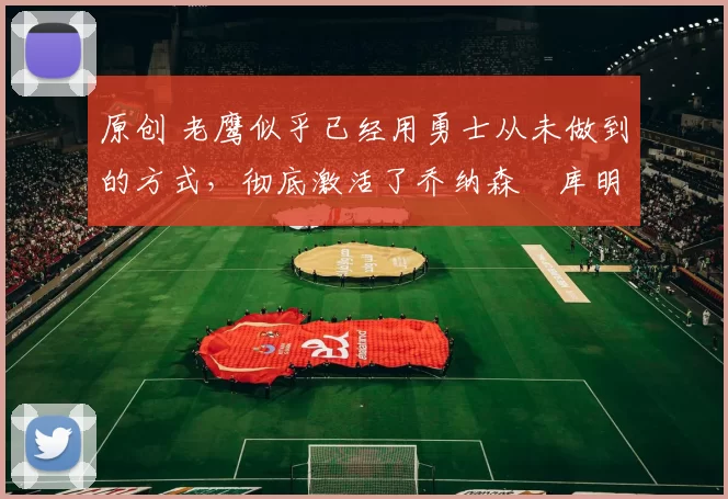 原创 老鹰似乎已经用勇士从未做到的方式,彻底激活了乔纳森・库明加