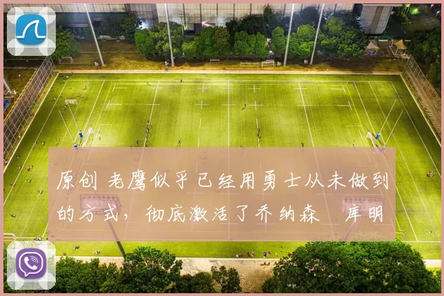 原创 老鹰似乎已经用勇士从未做到的方式,彻底激活了乔纳森・库明加