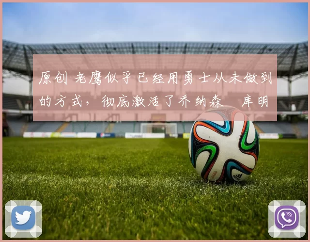 原创 老鹰似乎已经用勇士从未做到的方式,彻底激活了乔纳森・库明加