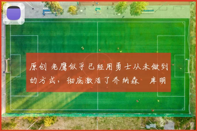 原创 老鹰似乎已经用勇士从未做到的方式,彻底激活了乔纳森・库明加