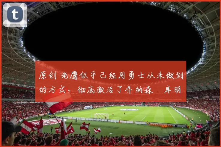 原创 老鹰似乎已经用勇士从未做到的方式，彻底激活了乔纳森・库明加