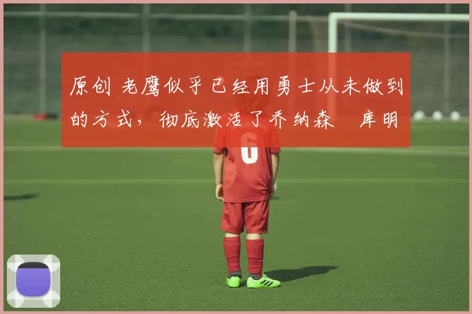 原创 老鹰似乎已经用勇士从未做到的方式,彻底激活了乔纳森・库明加