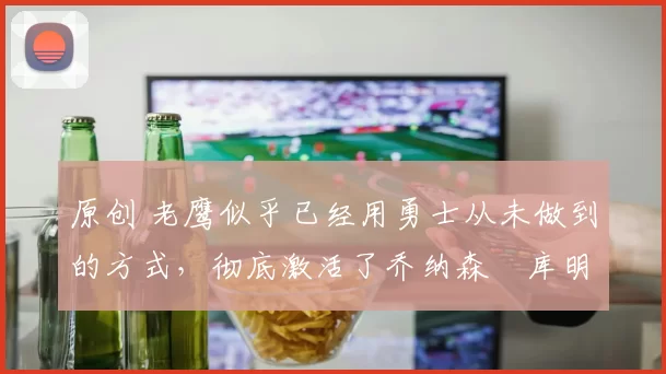 原创 老鹰似乎已经用勇士从未做到的方式，彻底激活了乔纳森・库明加