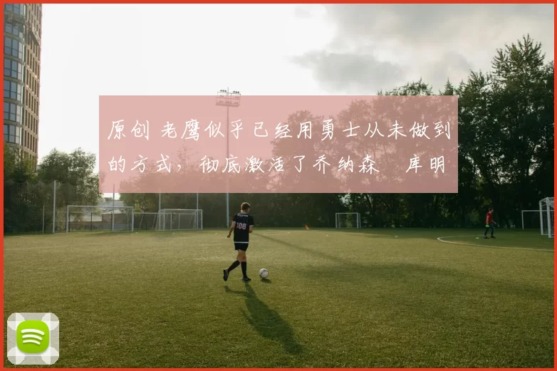 原创 老鹰似乎已经用勇士从未做到的方式,彻底激活了乔纳森・库明加