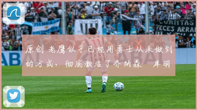 原创 老鹰似乎已经用勇士从未做到的方式，彻底激活了乔纳森・库明加