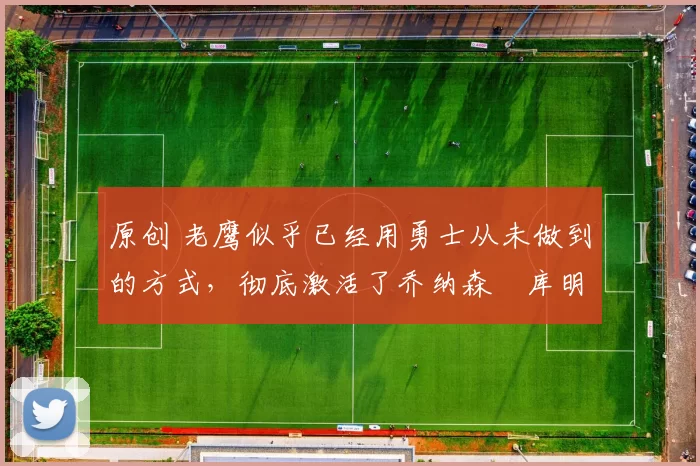 原创 老鹰似乎已经用勇士从未做到的方式，彻底激活了乔纳森・库明加