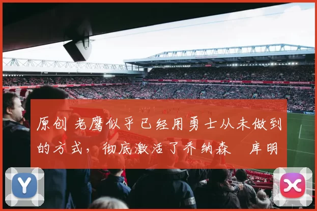 原创 老鹰似乎已经用勇士从未做到的方式，彻底激活了乔纳森・库明加