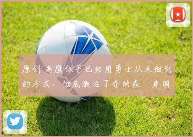 原创 老鹰似乎已经用勇士从未做到的方式,彻底激活了乔纳森・库明加