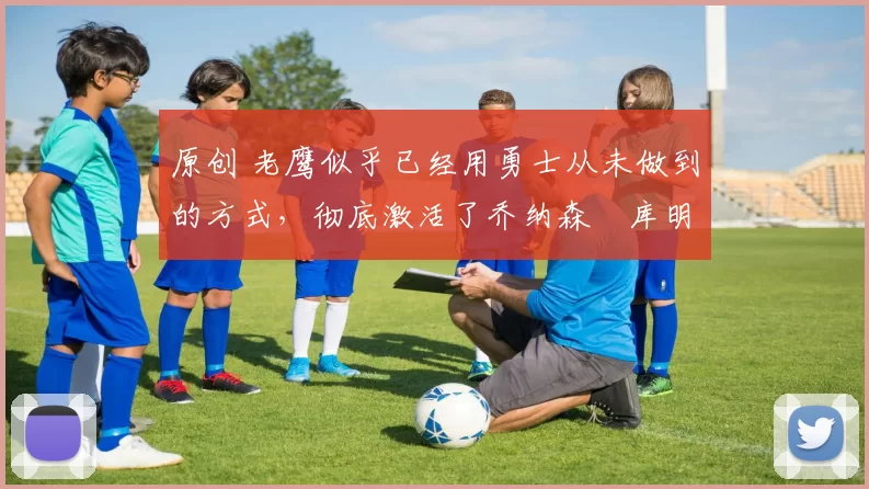 原创 老鹰似乎已经用勇士从未做到的方式，彻底激活了乔纳森・库明加