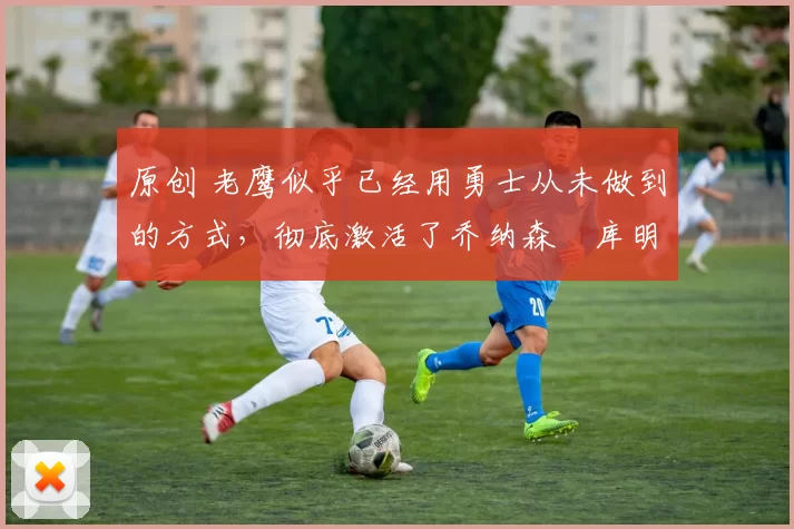 原创 老鹰似乎已经用勇士从未做到的方式,彻底激活了乔纳森・库明加