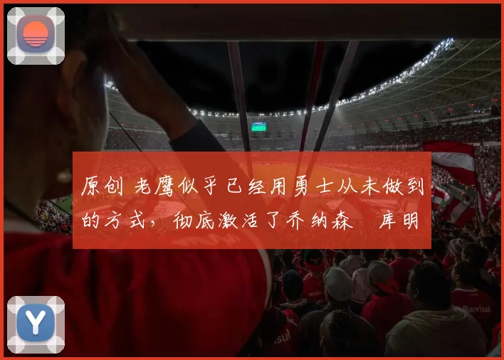 原创 老鹰似乎已经用勇士从未做到的方式，彻底激活了乔纳森・库明加