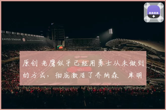 原创 老鹰似乎已经用勇士从未做到的方式,彻底激活了乔纳森・库明加