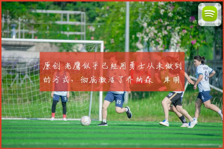 原创 老鹰似乎已经用勇士从未做到的方式,彻底激活了乔纳森・库明加