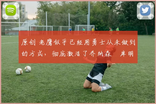 原创 老鹰似乎已经用勇士从未做到的方式,彻底激活了乔纳森・库明加