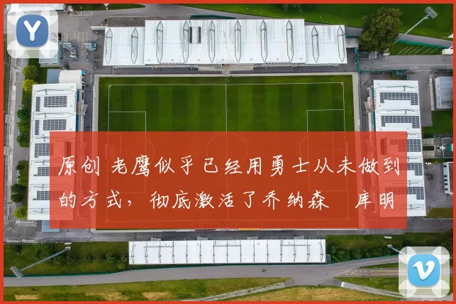 原创 老鹰似乎已经用勇士从未做到的方式,彻底激活了乔纳森・库明加