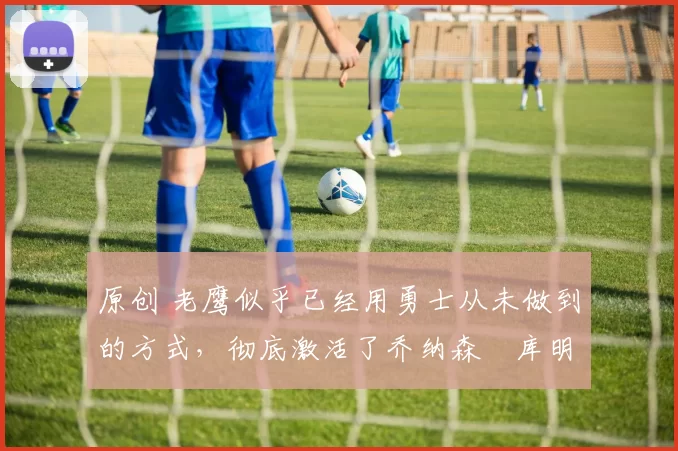 原创 老鹰似乎已经用勇士从未做到的方式,彻底激活了乔纳森・库明加