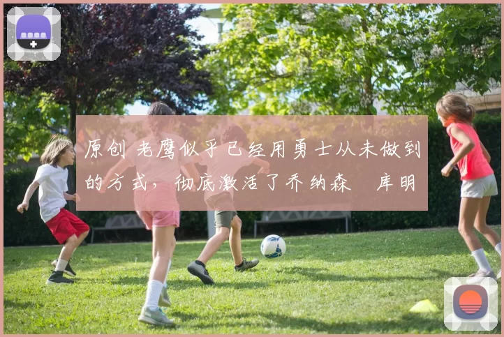 原创 老鹰似乎已经用勇士从未做到的方式，彻底激活了乔纳森・库明加