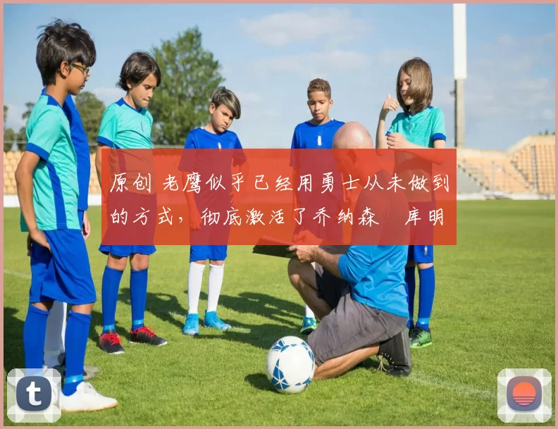 原创 老鹰似乎已经用勇士从未做到的方式，彻底激活了乔纳森・库明加