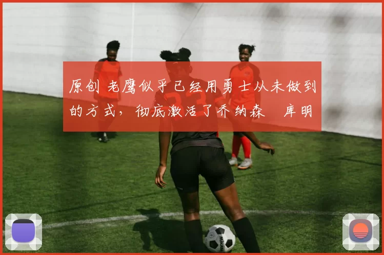 原创 老鹰似乎已经用勇士从未做到的方式,彻底激活了乔纳森・库明加