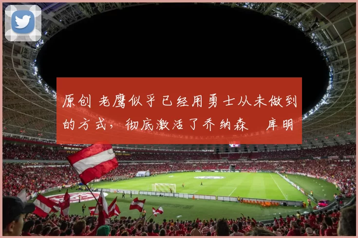 原创 老鹰似乎已经用勇士从未做到的方式,彻底激活了乔纳森・库明加