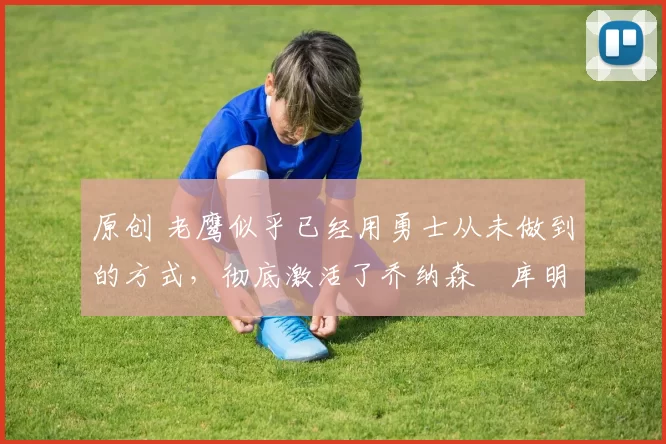 原创 老鹰似乎已经用勇士从未做到的方式，彻底激活了乔纳森・库明加