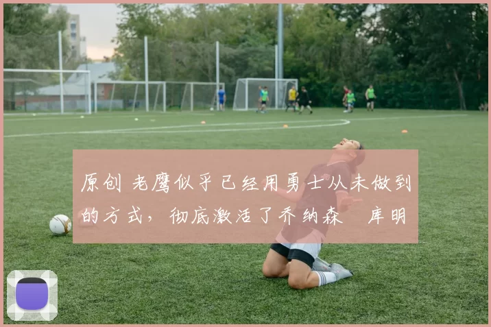 原创 老鹰似乎已经用勇士从未做到的方式,彻底激活了乔纳森・库明加