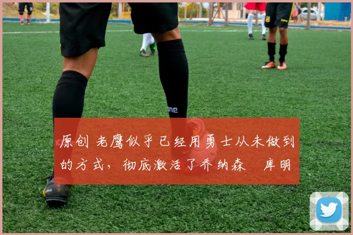 原创 老鹰似乎已经用勇士从未做到的方式，彻底激活了乔纳森・库明加