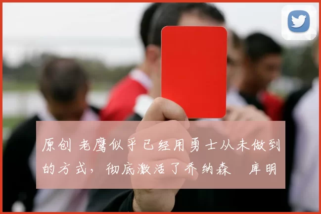 原创 老鹰似乎已经用勇士从未做到的方式,彻底激活了乔纳森・库明加