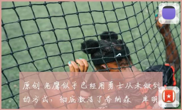 原创 老鹰似乎已经用勇士从未做到的方式,彻底激活了乔纳森・库明加