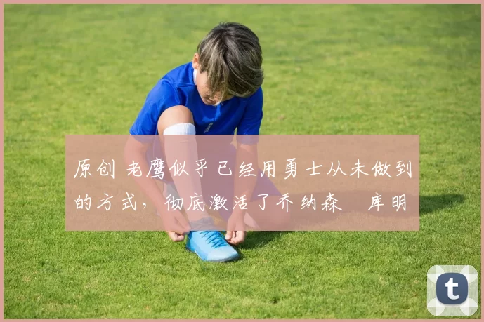 原创 老鹰似乎已经用勇士从未做到的方式,彻底激活了乔纳森・库明加