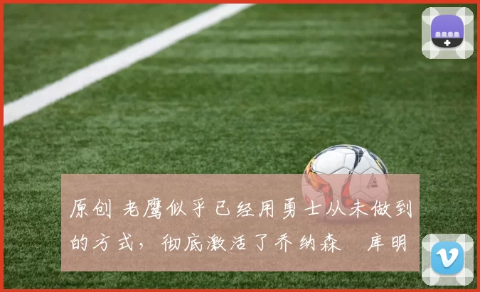 原创 老鹰似乎已经用勇士从未做到的方式，彻底激活了乔纳森・库明加