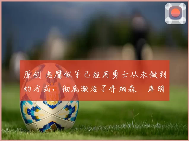 原创 老鹰似乎已经用勇士从未做到的方式，彻底激活了乔纳森・库明加