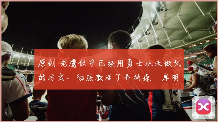 原创 老鹰似乎已经用勇士从未做到的方式,彻底激活了乔纳森・库明加