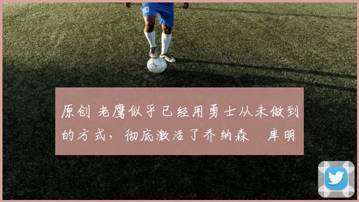 原创 老鹰似乎已经用勇士从未做到的方式，彻底激活了乔纳森・库明加