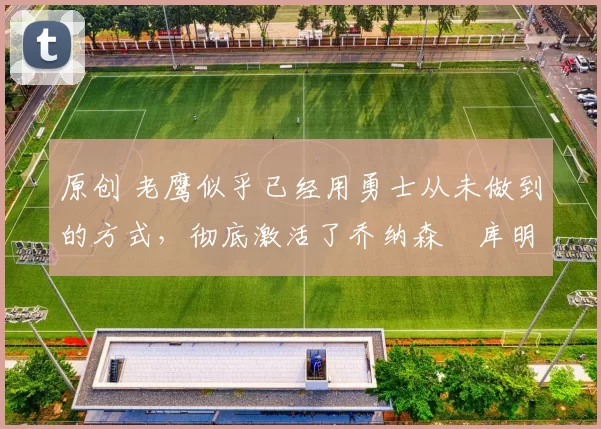 原创 老鹰似乎已经用勇士从未做到的方式,彻底激活了乔纳森・库明加