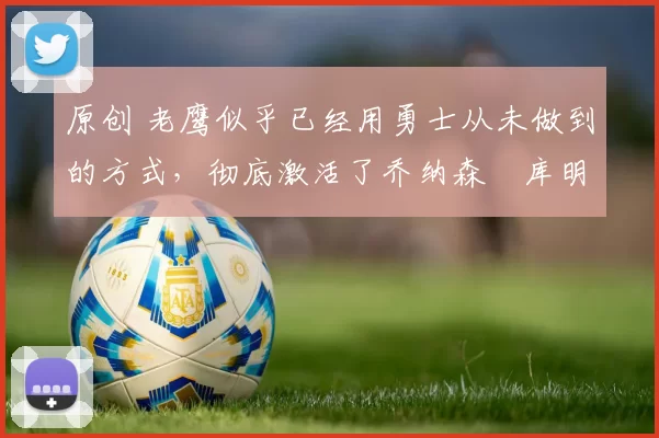 原创 老鹰似乎已经用勇士从未做到的方式，彻底激活了乔纳森・库明加