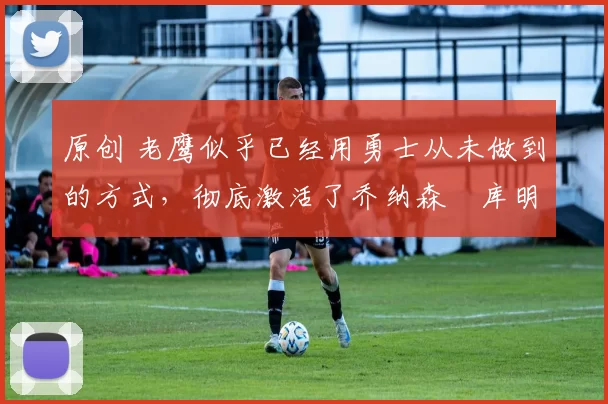 原创 老鹰似乎已经用勇士从未做到的方式，彻底激活了乔纳森・库明加