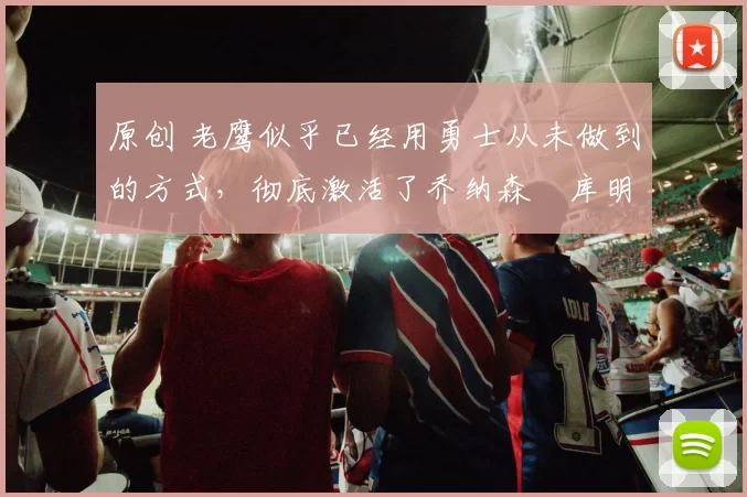 原创 老鹰似乎已经用勇士从未做到的方式,彻底激活了乔纳森・库明加