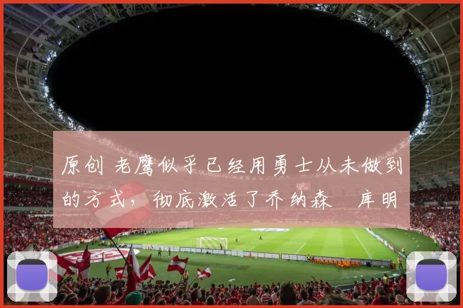 原创 老鹰似乎已经用勇士从未做到的方式，彻底激活了乔纳森・库明加