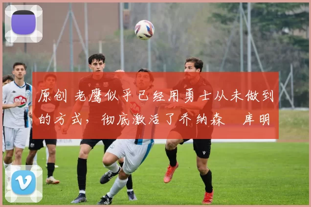 原创 老鹰似乎已经用勇士从未做到的方式,彻底激活了乔纳森・库明加