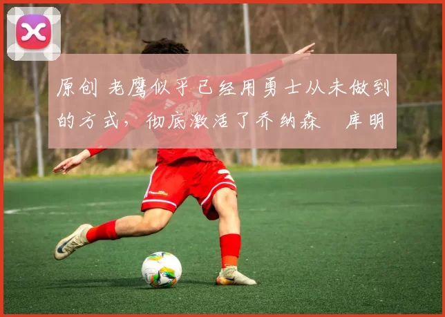 原创 老鹰似乎已经用勇士从未做到的方式,彻底激活了乔纳森・库明加