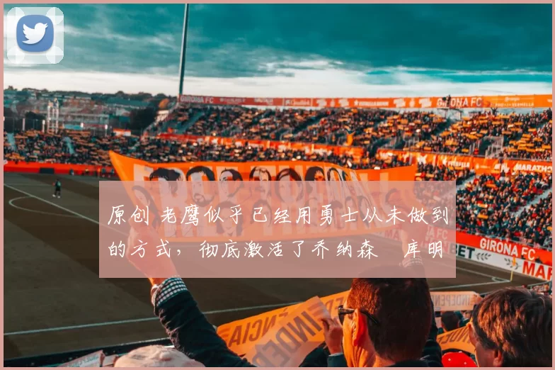 原创 老鹰似乎已经用勇士从未做到的方式,彻底激活了乔纳森・库明加