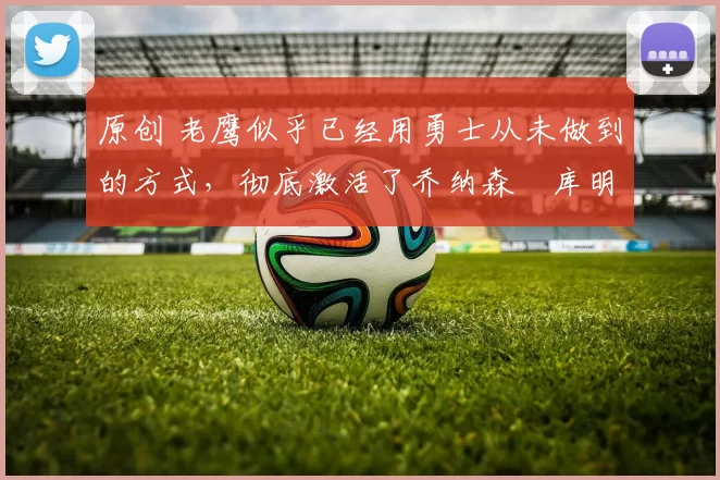 原创 老鹰似乎已经用勇士从未做到的方式,彻底激活了乔纳森・库明加