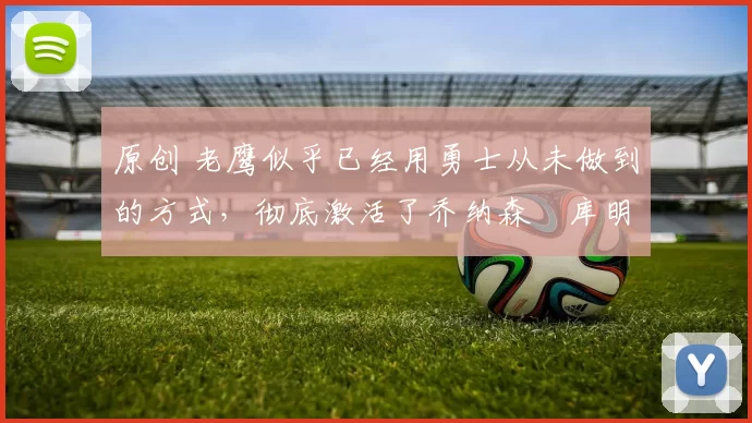 原创 老鹰似乎已经用勇士从未做到的方式，彻底激活了乔纳森・库明加