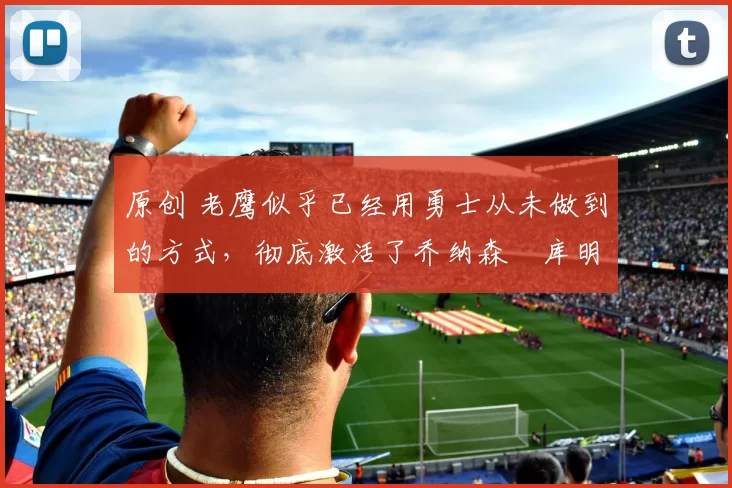 原创 老鹰似乎已经用勇士从未做到的方式，彻底激活了乔纳森・库明加